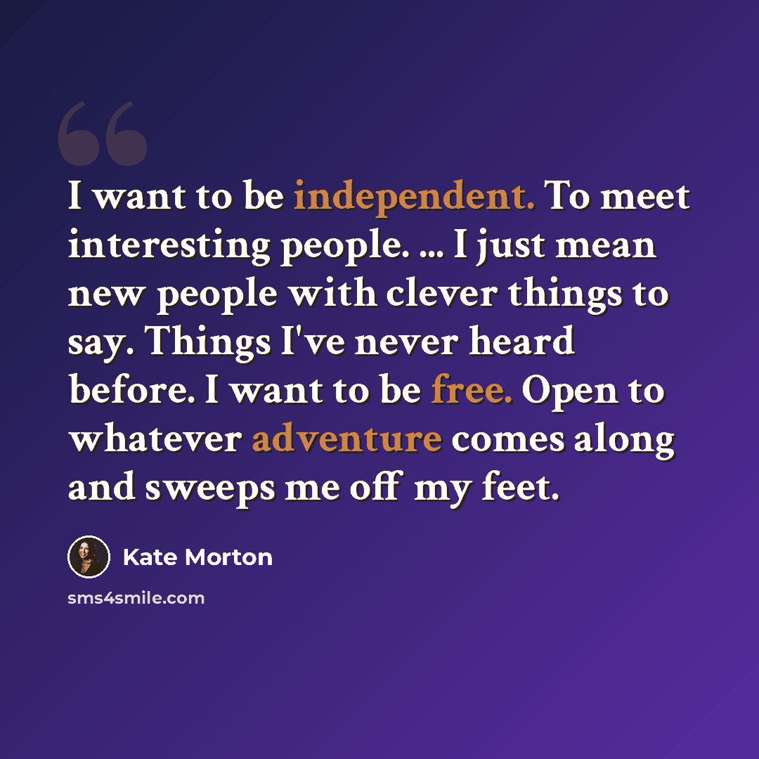 “I want to be independent. To meet interesting people. ... I just mean new people with clever things to say. Things I've never heard before. I want to be free. Open to whatever adventure comes along and sweeps me off my feet.” quote by Kate Morton