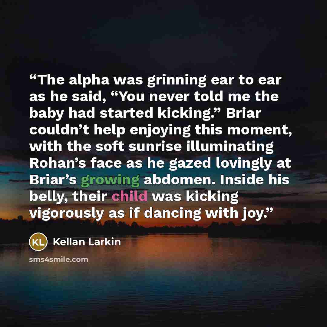 “The alpha was grinning ear to ear as he said, “You never told me the baby had started kicking.” Briar couldn’t help enjoying this moment, with the soft sunrise illuminating Rohan’s face as he gazed lovingly at Briar’s growing abdomen. Inside his belly, their child was kicking vigorously as if…” quote by Kellan Larkin