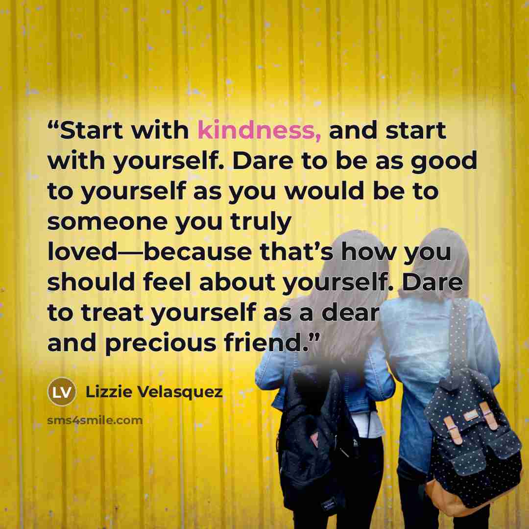 “Start with kindness, and start with yourself. Dare to be as good to yourself as you would be to someone you truly loved—because that’s how you should feel about yourself. Dare to treat yourself as a dear and precious friend.” quote by Lizzie Velásquez