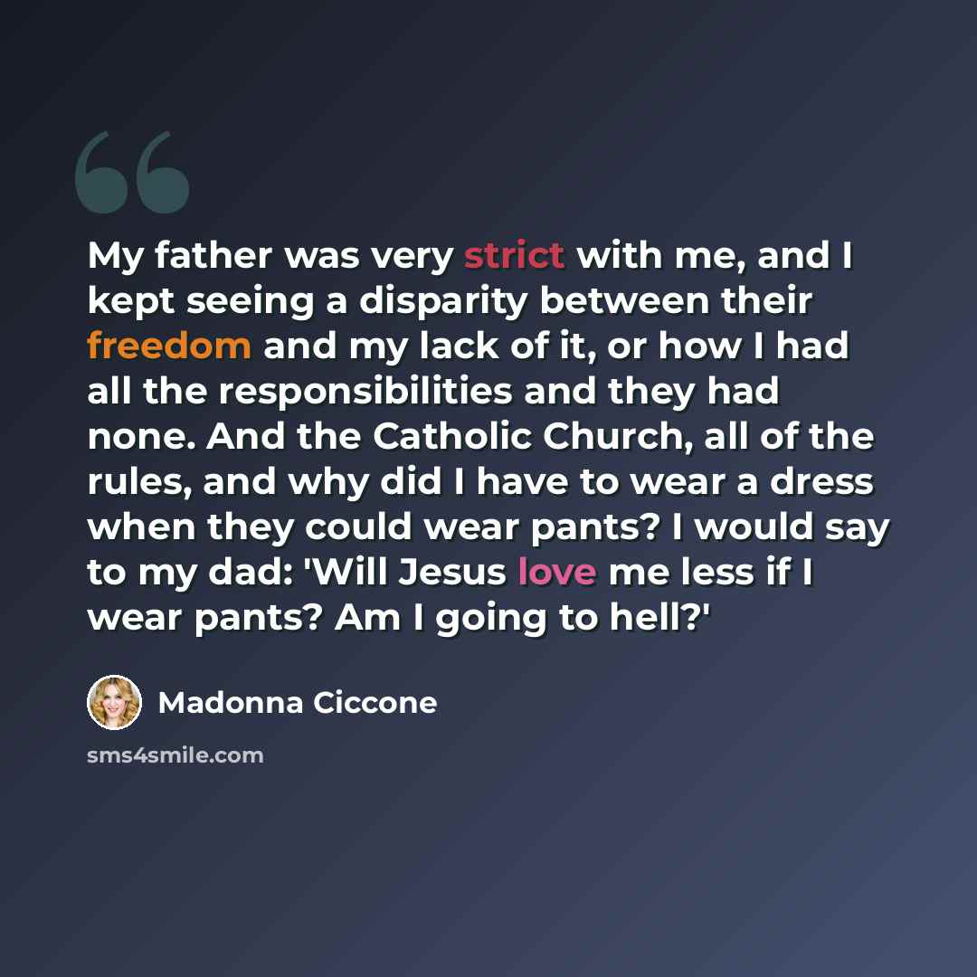 “My father was very strict with me, and I kept seeing a disparity between their freedom and my lack of it, or how I had all the responsibilities and they had none. And the Catholic Church, all of the rules, and why did I have to wear a dress when they could wear pants? I would say to my dad: 'Will…” quote by Madonna Ciccone
