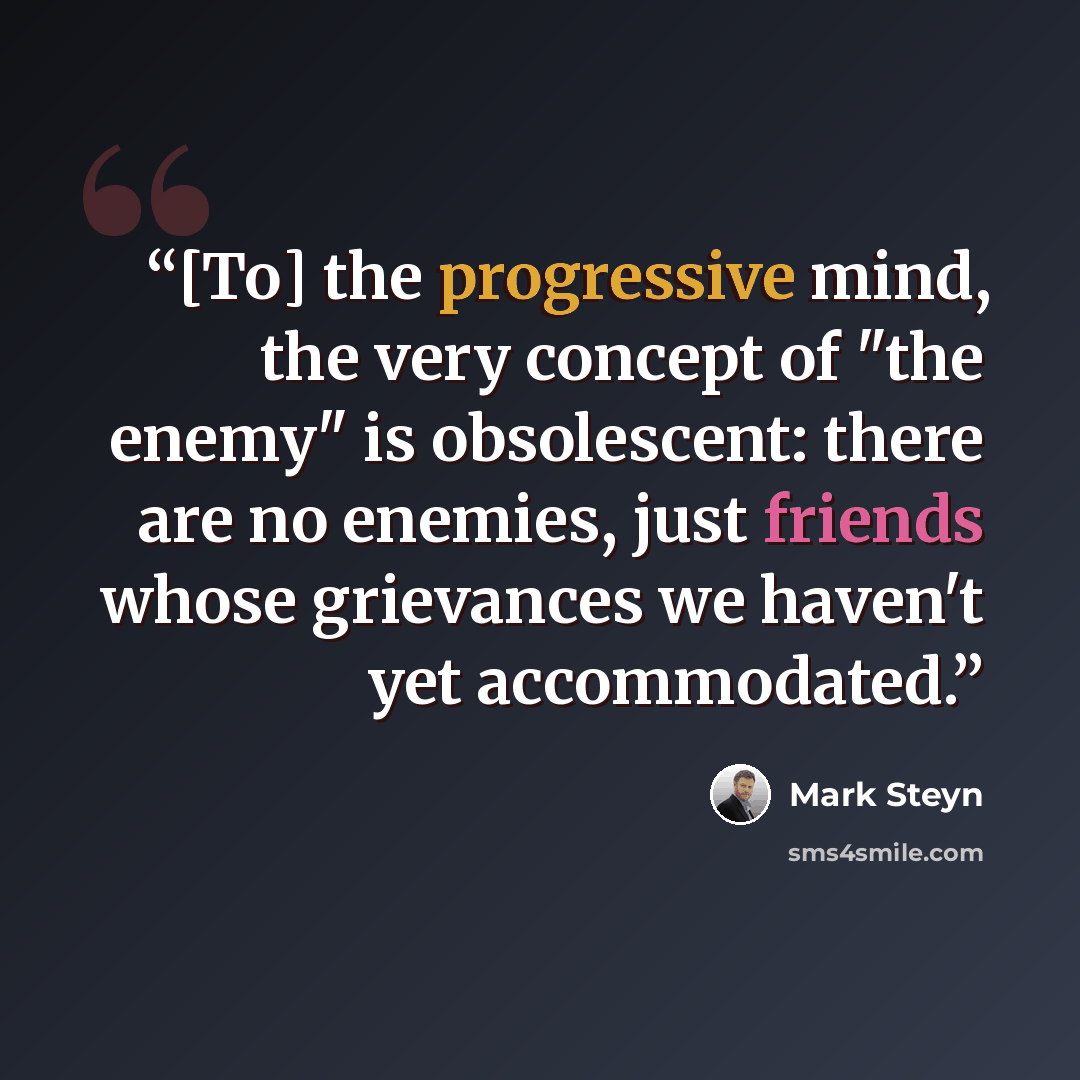 “[To] the progressive mind, the very concept of "the enemy" is obsolescent: there are no enemies, just friends whose grievances we haven't yet accommodated.” quote by Mark Steyn