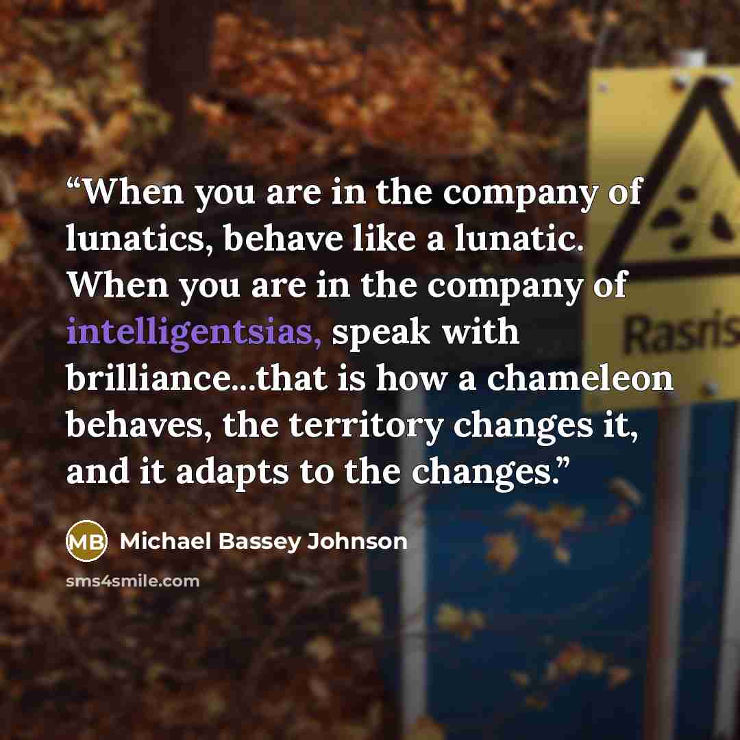 “When you are in the company of lunatics, behave like a lunatic. When you are in the company of intelligentsias, speak with brilliance...that is how a chameleon behaves, the territory changes it, and it adapts to the changes.” quote by Michael Bassey Johnson