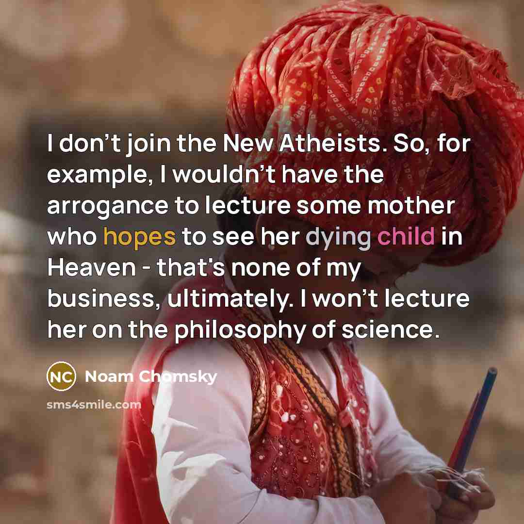 “I don't join the New Atheists. So, for example, I wouldn't have the arrogance to lecture some mother who hopes to see her dying child in Heaven - that's none of my business, ultimately. I won't lecture her on the philosophy of science.” quote by Noam Chomsky