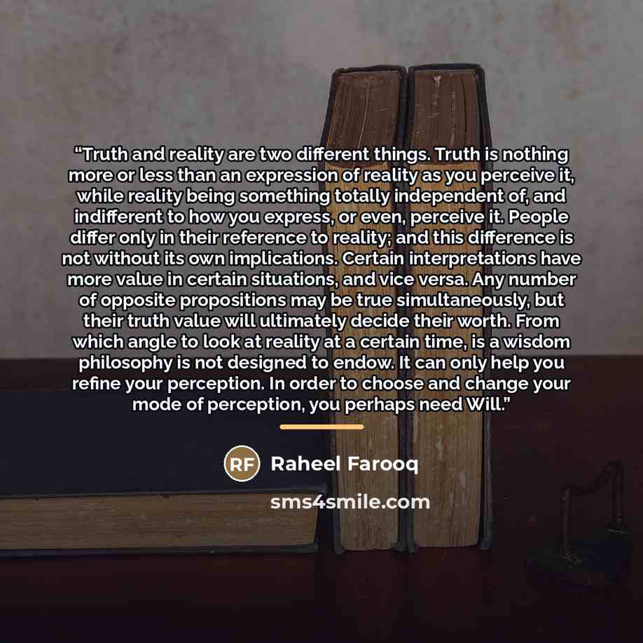 “Truth and reality are two different things. Truth is nothing more or less than an expression of reality as you perceive it, while reality being something totally independent of, and indifferent to how you express, or even, perceive it. People differ only in their reference to reality; and this…” quote by Raheel Farooq