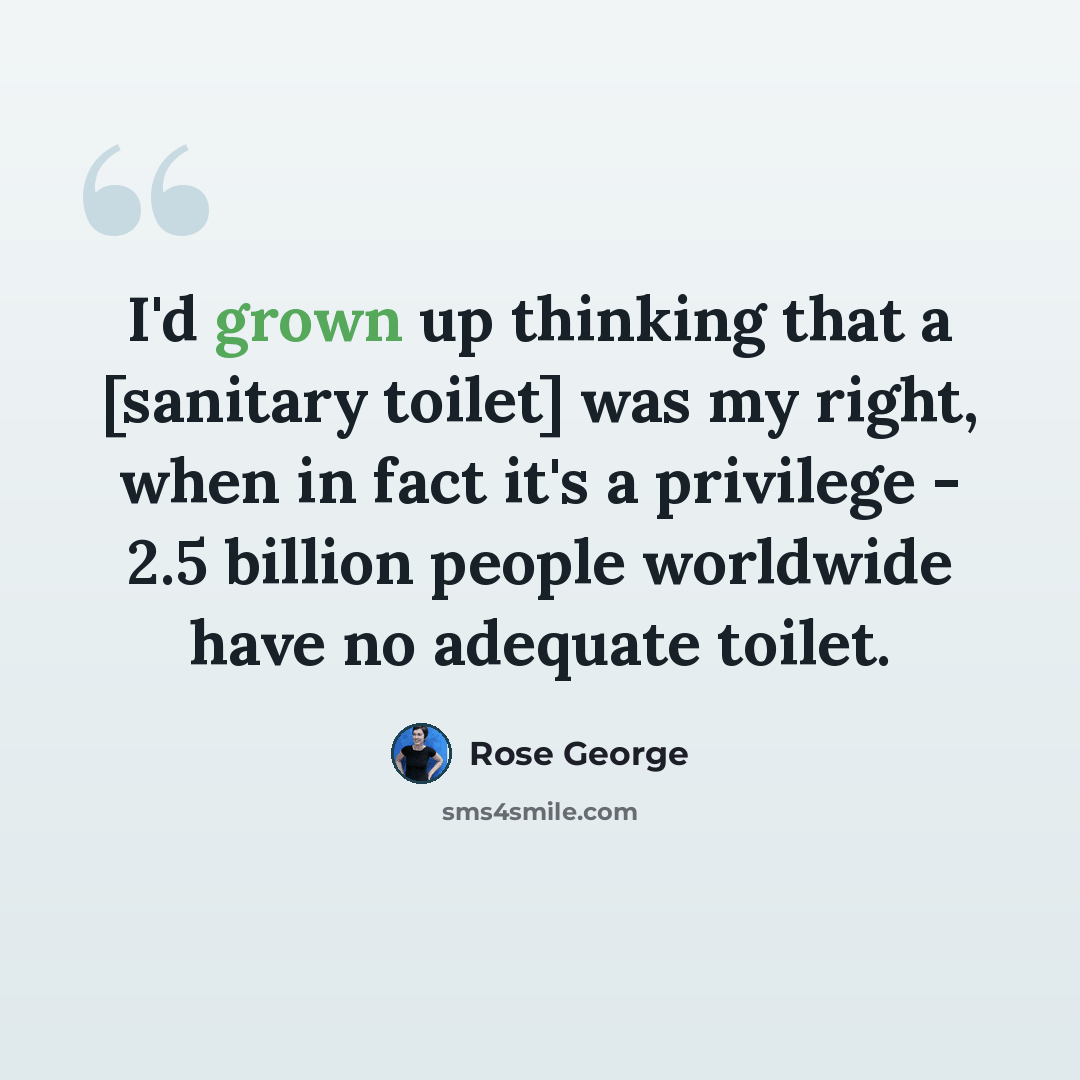 “I'd grown up thinking that a [sanitary toilet] was my right, when in fact it's a privilege - 2.5 billion people worldwide have no adequate toilet.” quote by Rose George