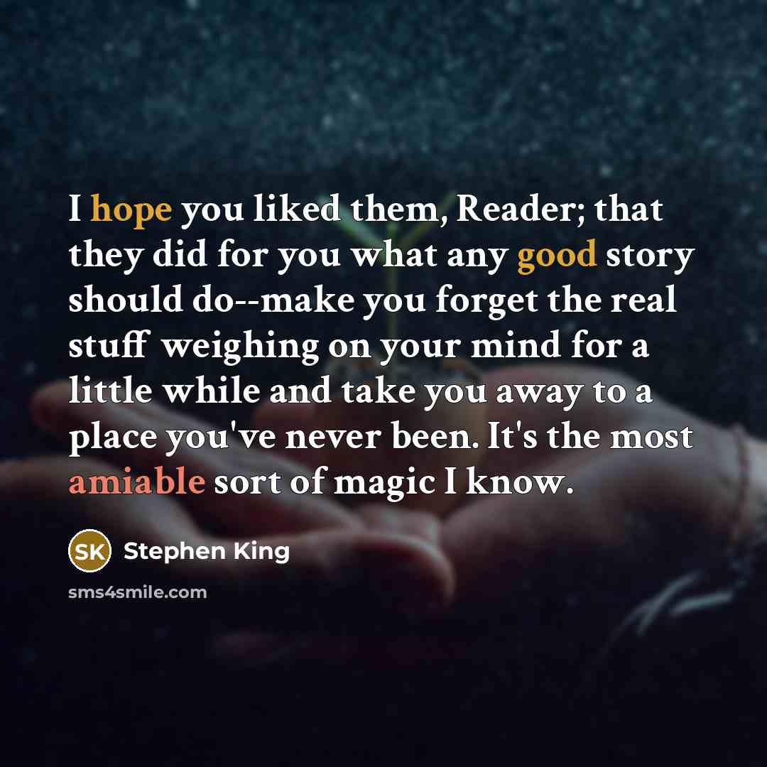 “I hope you liked them, Reader; that they did for you what any good story should do--make you forget the real stuff weighing on your mind for a little while and take you away to a place you've never been. It's the most amiable sort of magic I know.” quote by Stephen King
