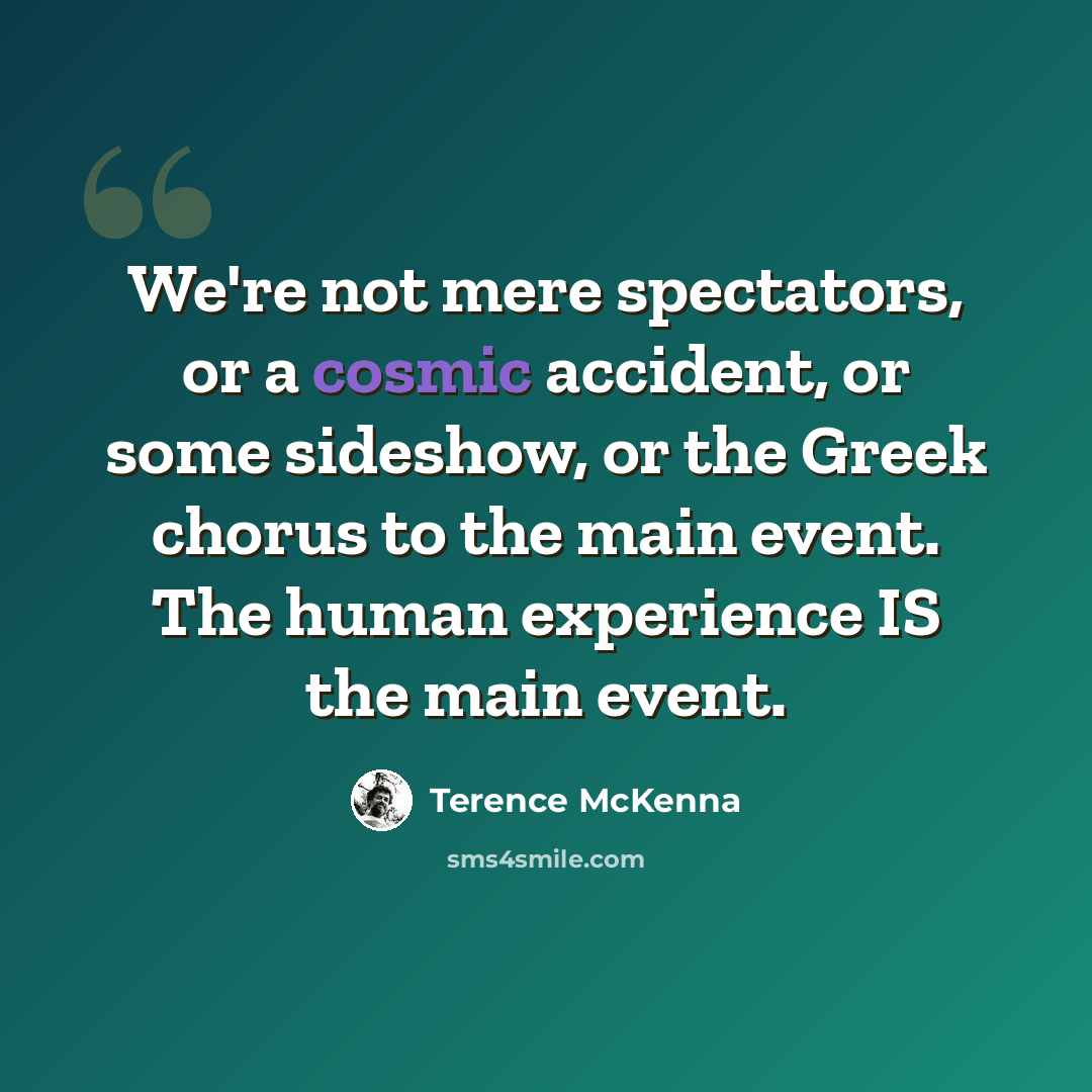 “We're not mere spectators, or a cosmic accident, or some sideshow, or the Greek chorus to the main event. The human experience IS the main event.” quote by Terence McKenna