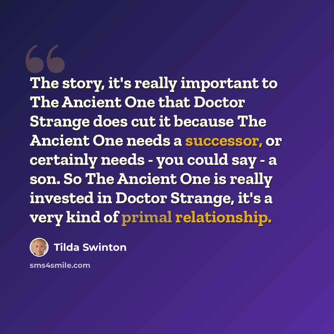 “The story, it's really important to The Ancient One that Doctor Strange does cut it because The Ancient One needs a successor, or certainly needs - you could say - a son. So The Ancient One is really invested in Doctor Strange, it's a very kind of primal relationship.” quote by Tilda Swinton