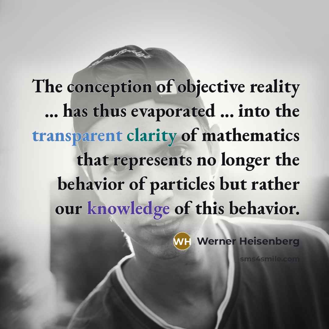 “The conception of objective reality ... has thus evaporated ... into the transparent clarity of mathematics that represents no longer the behavior of particles but rather our knowledge of this behavior.” quote by Werner Heisenberg