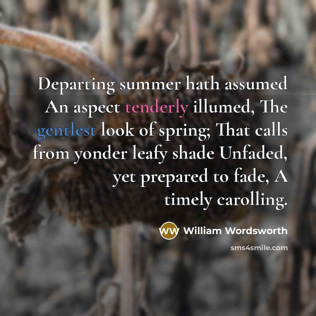 “Departing summer hath assumed An aspect tenderly illumed, The gentlest look of spring; That calls from yonder leafy shade Unfaded, yet prepared to fade, A timely carolling.” quote by William Wordsworth
