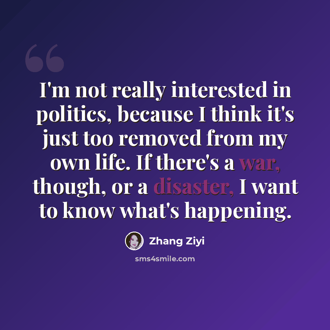 “I'm not really interested in politics, because I think it's just too removed from my own life. If there's a war, though, or a disaster, I want to know what's happening.” quote by Zhang Ziyi