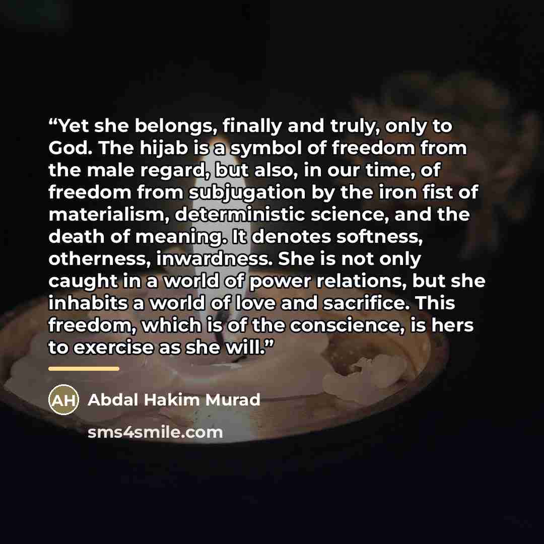 “Yet she belongs, finally and truly, only to God. The hijab is a symbol of freedom from the male regard, but also, in our time, of freedom from subjugation by the iron fist of materialism, deterministic science, and the death of meaning. It denotes softness, otherness, inwardness. She is not only…” quote by Abdal Hakim Murad