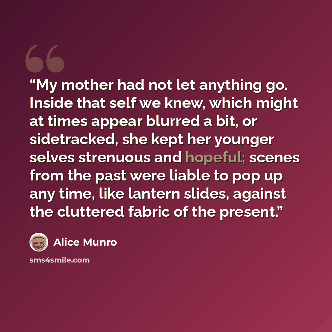 “My mother had not let anything go. Inside that self we knew, which might at times appear blurred a bit, or sidetracked, she kept her younger selves strenuous and hopeful; scenes from the past were liable to pop up any time, like lantern slides, against the cluttered fabric of the present.” quote by Alice Munro