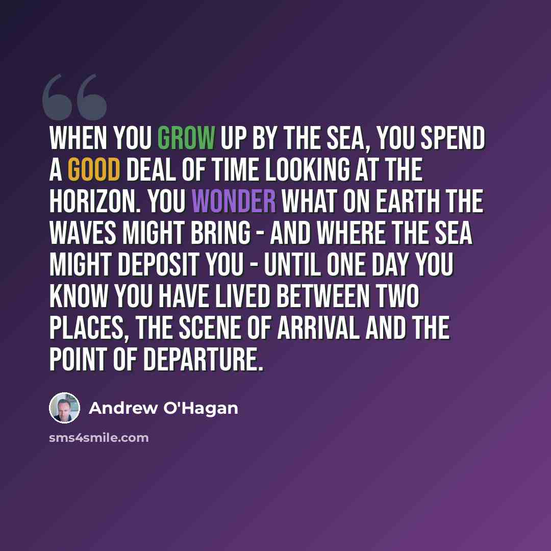 “When you grow up by the sea, you spend a good deal of time looking at the horizon. You wonder what on Earth the waves might bring - and where the sea might deposit you - until one day you know you have lived between two places, the scene of arrival and the point of departure.” quote by Andrew O'Hagan