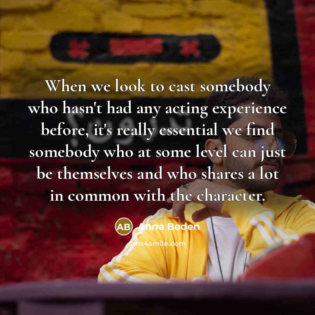 “When we look to cast somebody who hasn't had any acting experience before, it's really essential we find somebody who at some level can just be themselves and who shares a lot in common with the character.” quote by Anna Boden