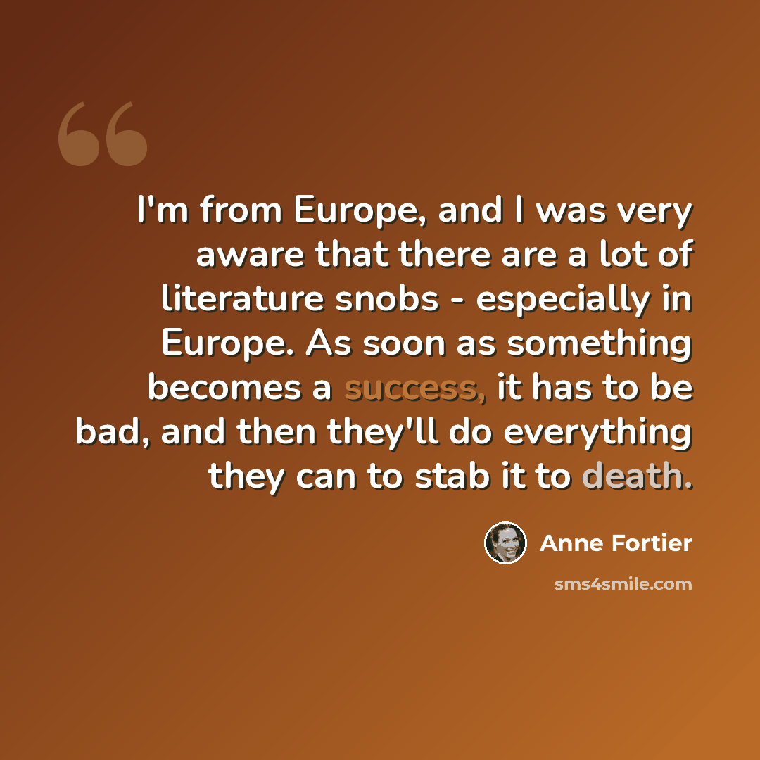 “I'm from Europe, and I was very aware that there are a lot of literature snobs - especially in Europe. As soon as something becomes a success, it has to be bad, and then they'll do everything they can to stab it to death.” quote by Anne Fortier