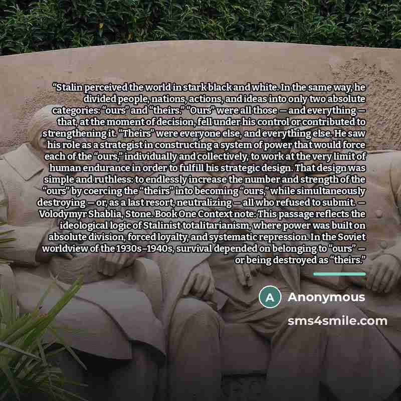 “Stalin perceived the world in stark black and white. In the same way, he divided people, nations, actions, and ideas into only two absolute categories: “ours” and “theirs.” “Ours” were all those — and everything — that, at the moment of decision, fell under his control or contributed to…” quote by Anonymous