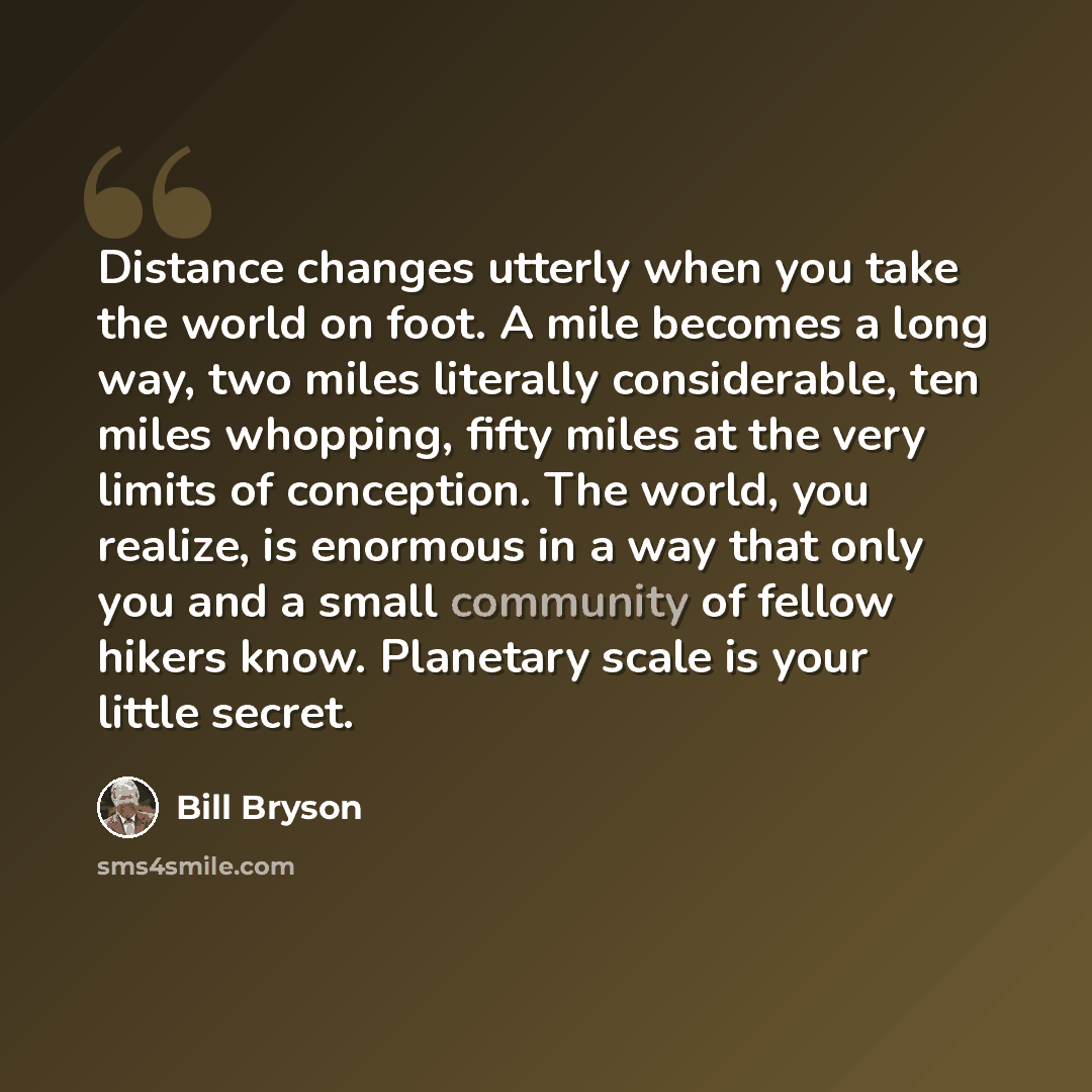 “Distance changes utterly when you take the world on foot. A mile becomes a long way, two miles literally considerable, ten miles whopping, fifty miles at the very limits of conception. The world, you realize, is enormous in a way that only you and a small community of fellow hikers know. Planetary…” quote by Bill Bryson