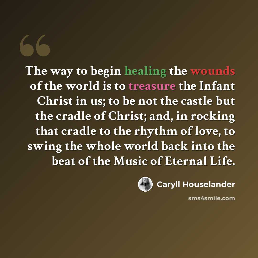 “The way to begin healing the wounds of the world is to treasure the Infant Christ in us; to be not the castle but the cradle of Christ; and, in rocking that cradle to the rhythm of love, to swing the whole world back into the beat of the Music of Eternal Life.” quote by Caryll Houselander