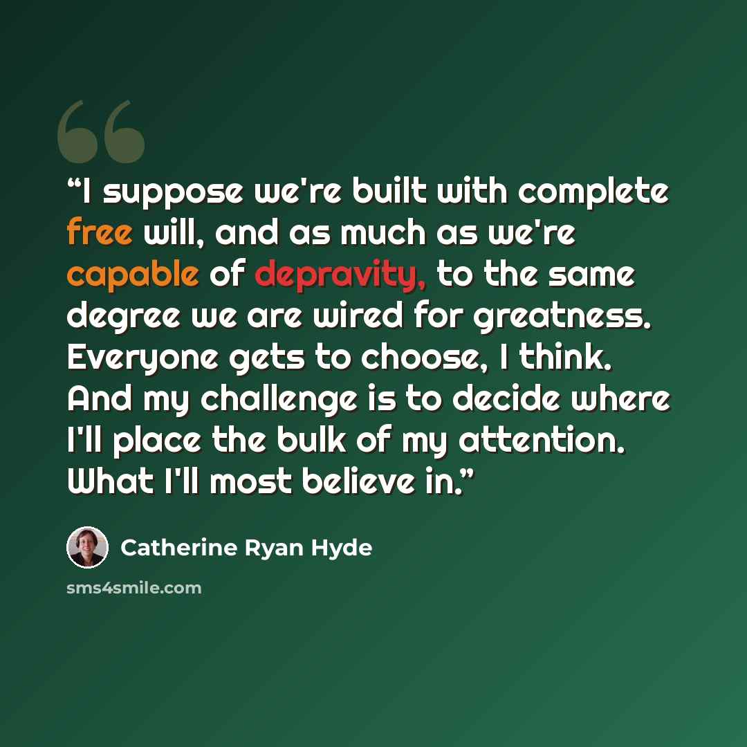 “I suppose we're built with complete free will, and as much as we're capable of depravity, to the same degree we are wired for greatness. Everyone gets to choose, I think. And my challenge is to decide where I'll place the bulk of my attention. What I'll most believe in.” quote by Catherine Ryan Hyde