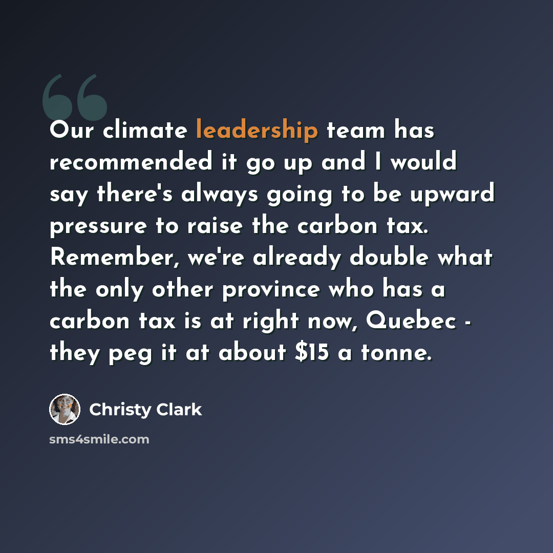 “Our climate leadership team has recommended it go up and I would say there's always going to be upward pressure to raise the carbon tax. Remember, we're already double what the only other province who has a carbon tax is at right now, Quebec - they peg it at about $15 a tonne.” quote by Christy Clark