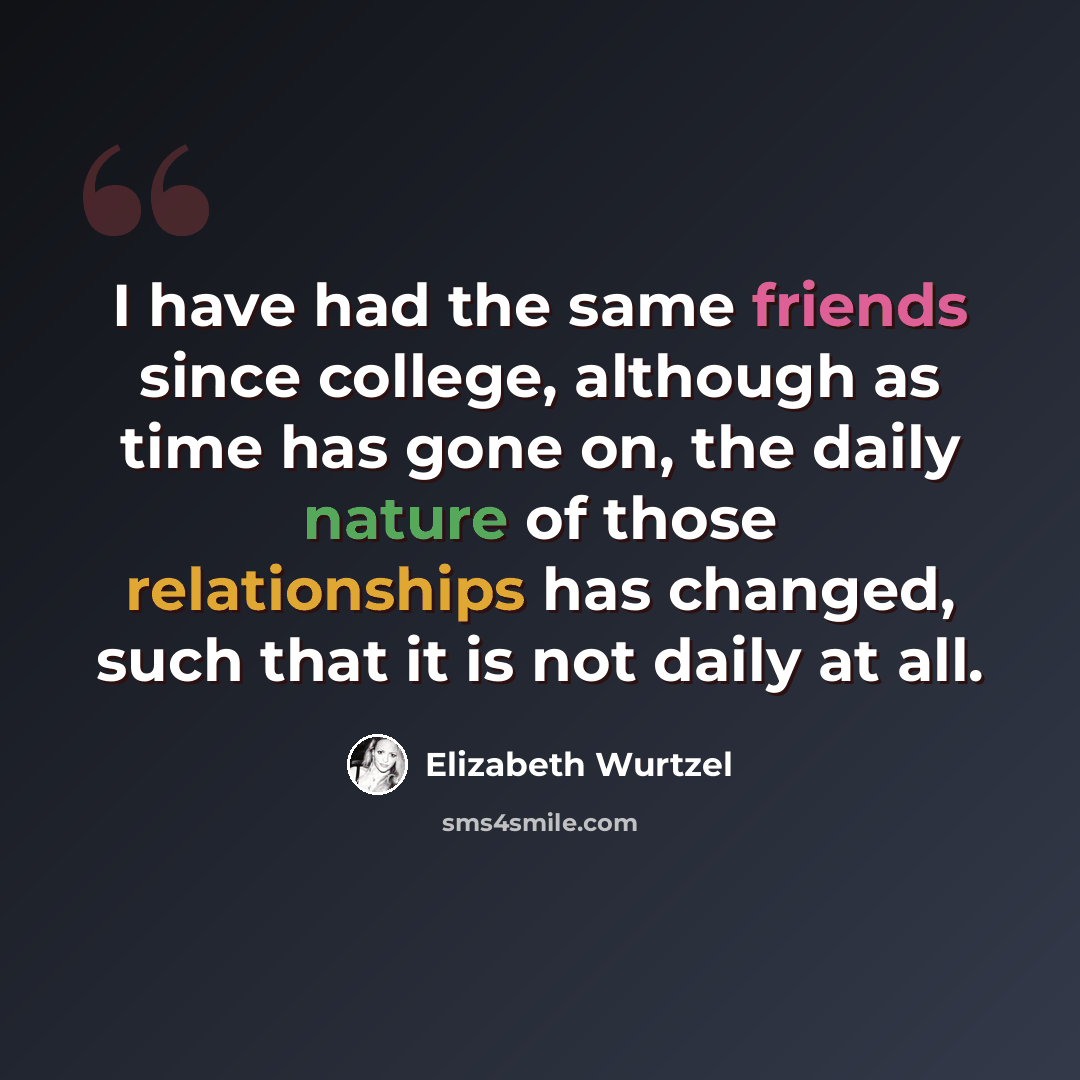 “I have had the same friends since college, although as time has gone on, the daily nature of those relationships has changed, such that it is not daily at all.” quote by Elizabeth Wurtzel