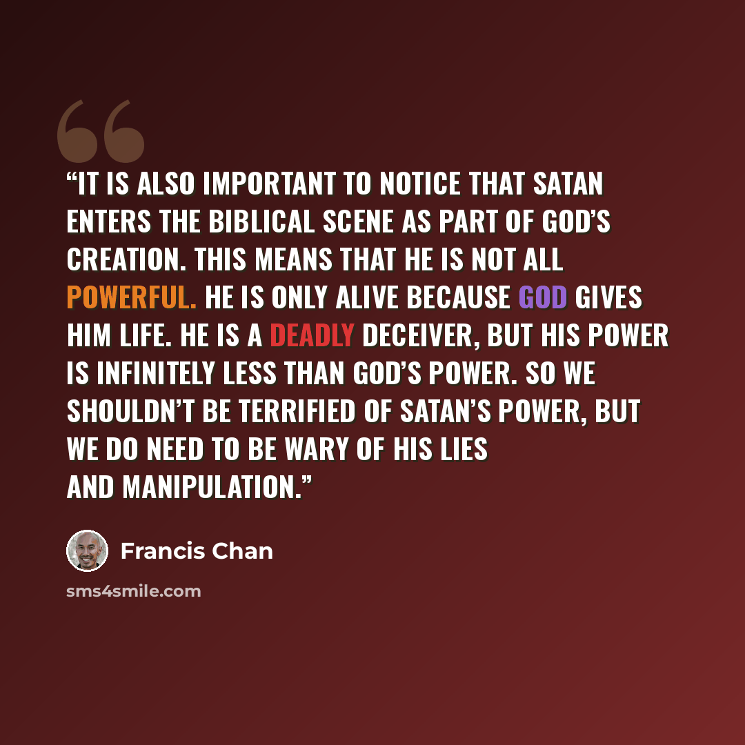 “It is also important to notice that Satan enters the biblical scene as part of God’s creation. This means that he is not all powerful. He is only alive because God gives him life. He is a deadly deceiver, but his power is infinitely less than God’s power. So we shouldn’t be terrified of Satan’s…” quote by Francis Chan