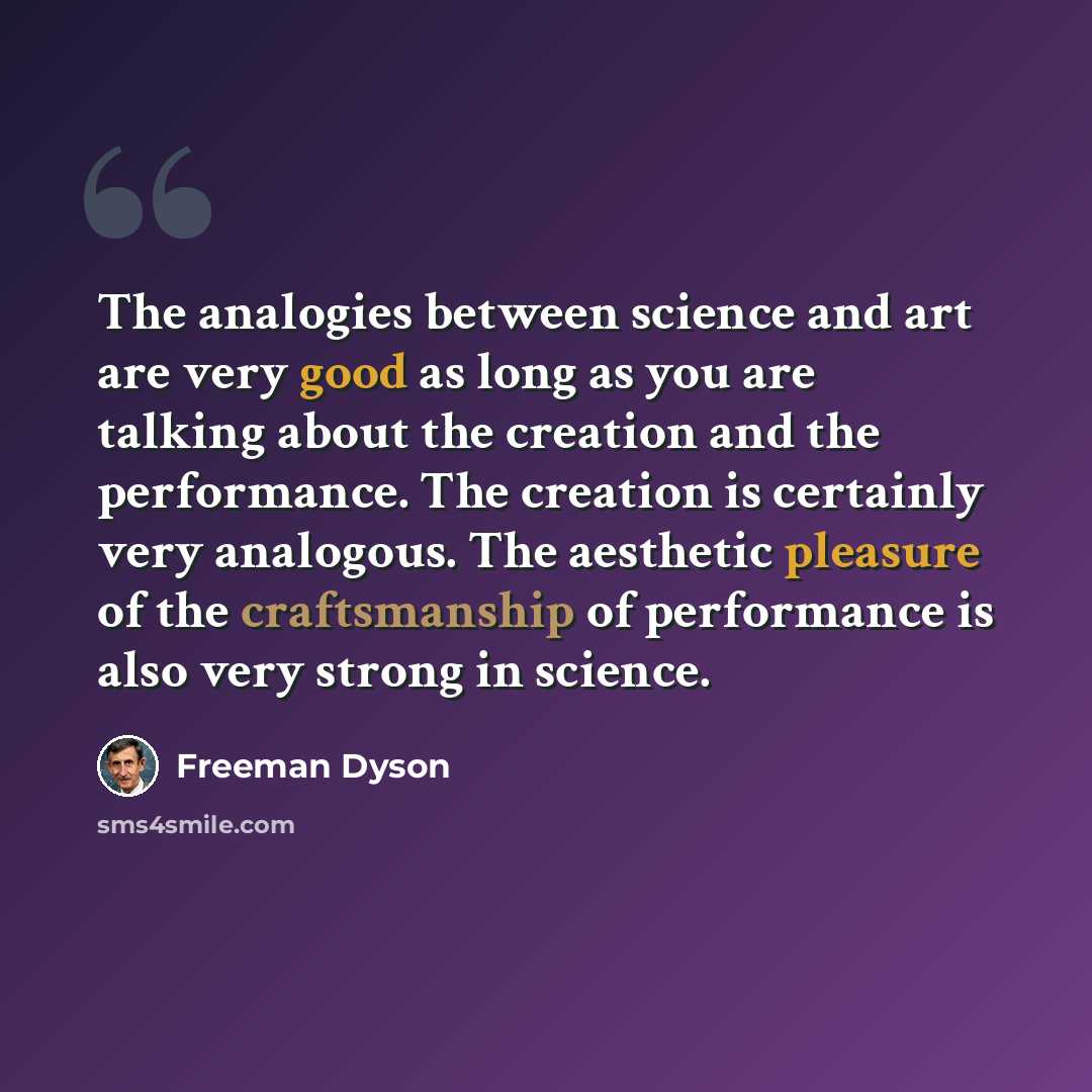 “The analogies between science and art are very good as long as you are talking about the creation and the performance. The creation is certainly very analogous. The aesthetic pleasure of the craftsmanship of performance is also very strong in science.” quote by Freeman Dyson