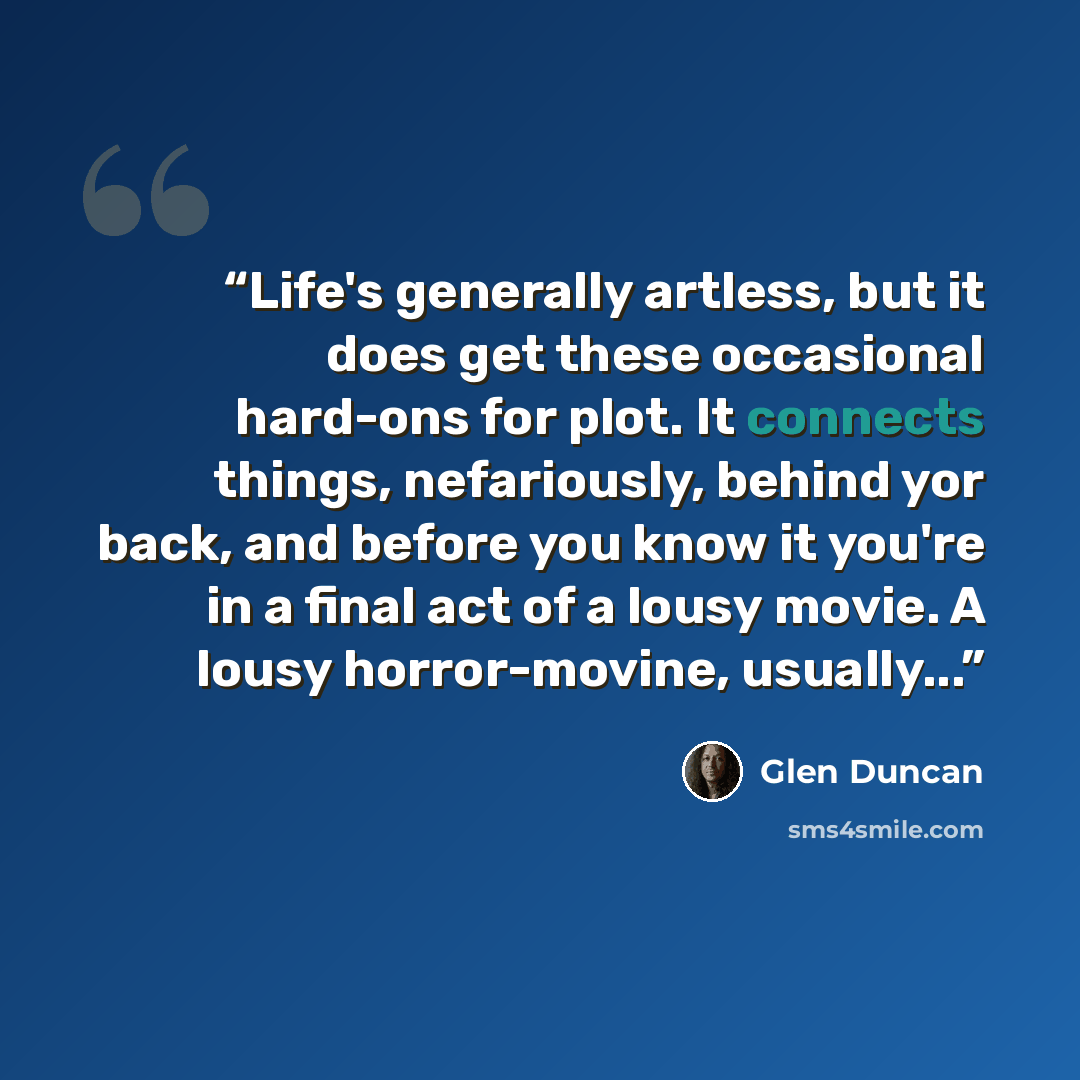 “Life's generally artless, but it does get these occasional hard-ons for plot. It connects things, nefariously, behind yor back, and before you know it you're in a final act of a lousy movie. A lousy horror-movine, usually...” quote by Glen Duncan