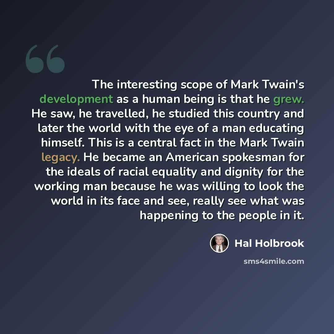 “The interesting scope of Mark Twain's development as a human being is that he grew. He saw, he travelled, he studied this country and later the world with the eye of a man educating himself. This is a central fact in the Mark Twain legacy. He became an American spokesman for the ideals of racial…” quote by Hal Holbrook