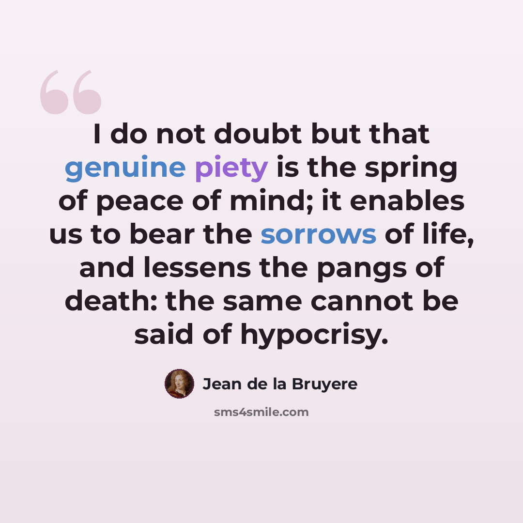 “I do not doubt but that genuine piety is the spring of peace of mind; it enables us to bear the sorrows of life, and lessens the pangs of death: the same cannot be said of hypocrisy.” quote by Jean de la Bruyere