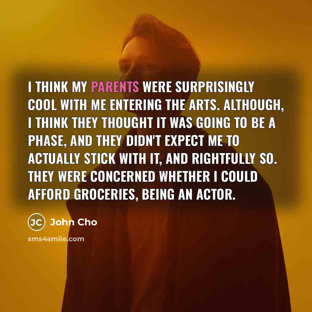 “I think my parents were surprisingly cool with me entering the arts. Although, I think they thought it was going to be a phase, and they didn't expect me to actually stick with it, and rightfully so. They were concerned whether I could afford groceries, being an actor.” quote by John Cho