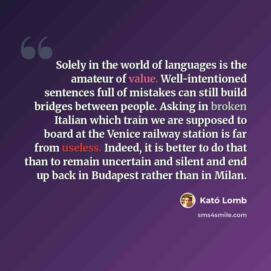 “Solely in the world of languages is the amateur of value. Well-intentioned sentences full of mistakes can still build bridges between people. Asking in broken Italian which train we are supposed to board at the Venice railway station is far from useless. Indeed, it is better to do that than to…” quote by Kató Lomb