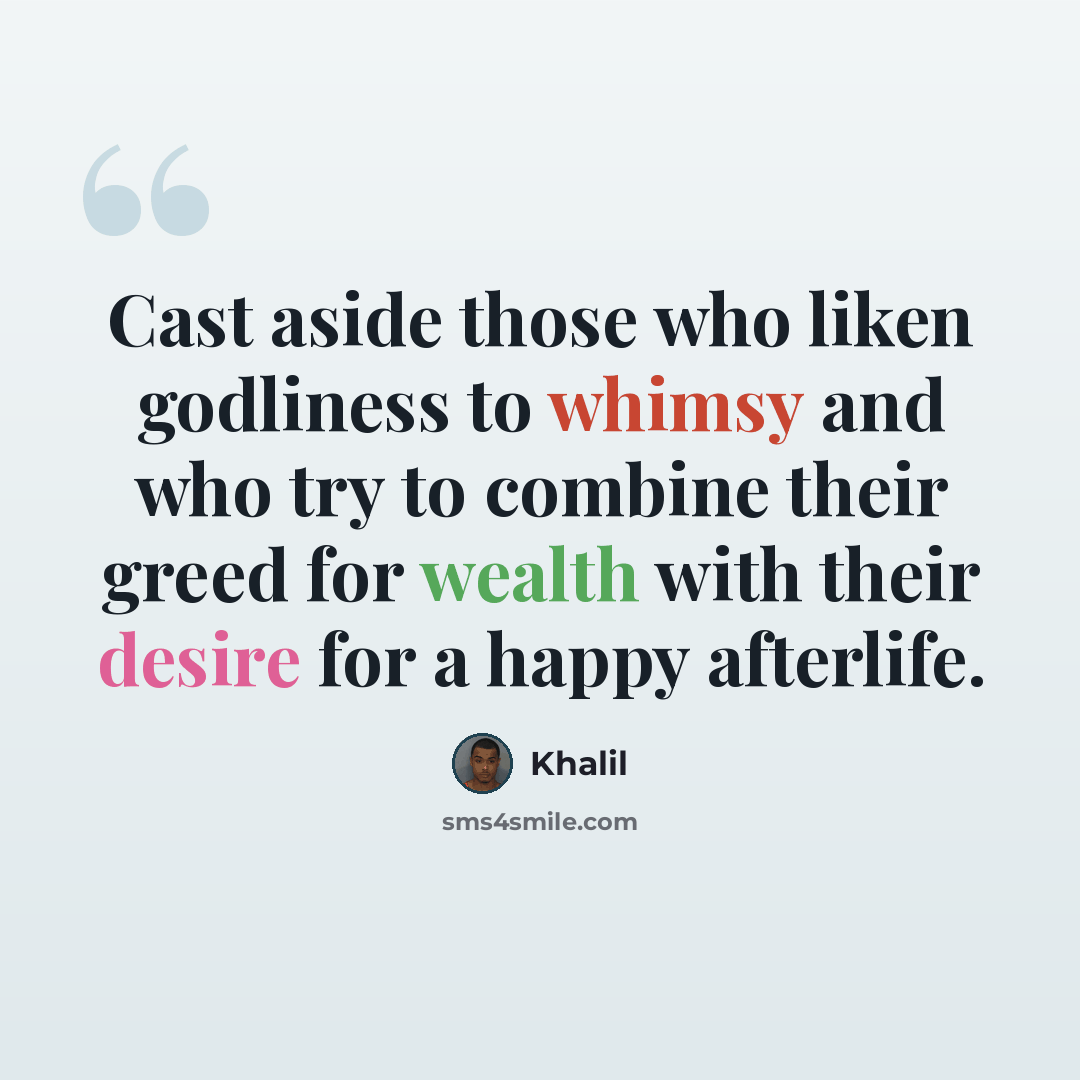 “Cast aside those who liken godliness to whimsy and who try to combine their greed for wealth with their desire for a happy afterlife.” quote by Khalil