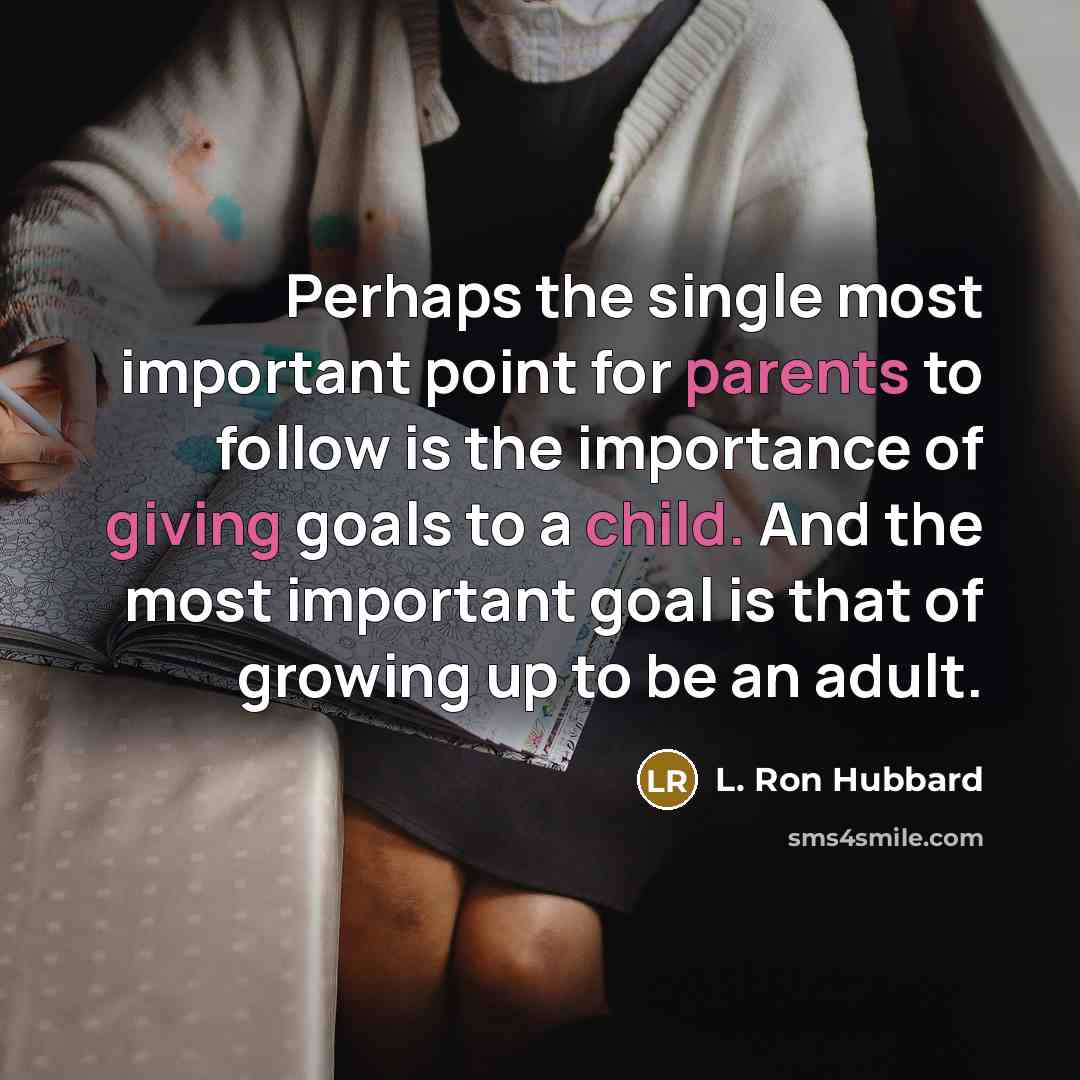 “Perhaps the single most important point for parents to follow is the importance of giving goals to a child. And the most important goal is that of growing up to be an adult.” quote by L. Ron Hubbard
