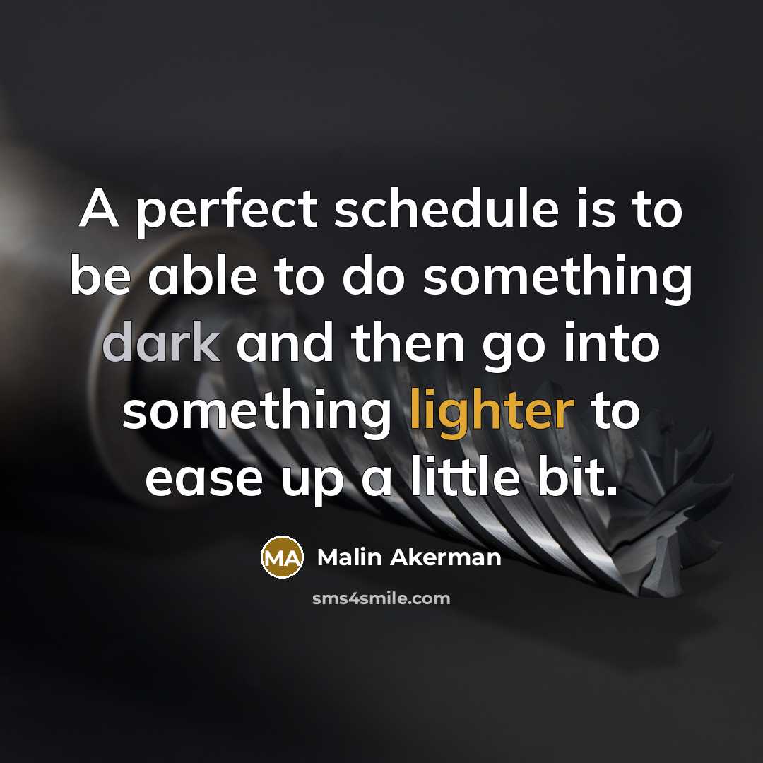 “A perfect schedule is to be able to do something dark and then go into something lighter to ease up a little bit.” quote by Malin Akerman