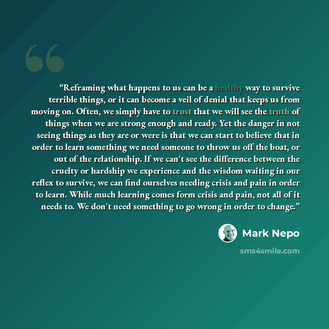 “Reframing what happens to us can be a healthy way to survive terrible things, or it can become a veil of denial that keeps us from moving on. Often, we simply have to trust that we will see the truth of things when we are strong enough and ready. Yet the danger in not seeing things as they are or…” quote by Mark Nepo