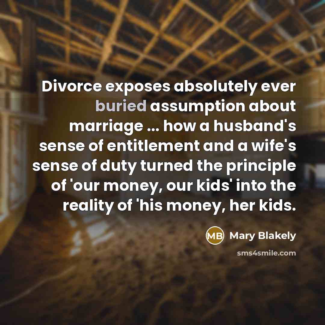 “Divorce exposes absolutely ever buried assumption about marriage ... how a husband's sense of entitlement and a wife's sense of duty turned the principle of 'our money, our kids' into the reality of 'his money, her kids.” quote by Mary Blakely