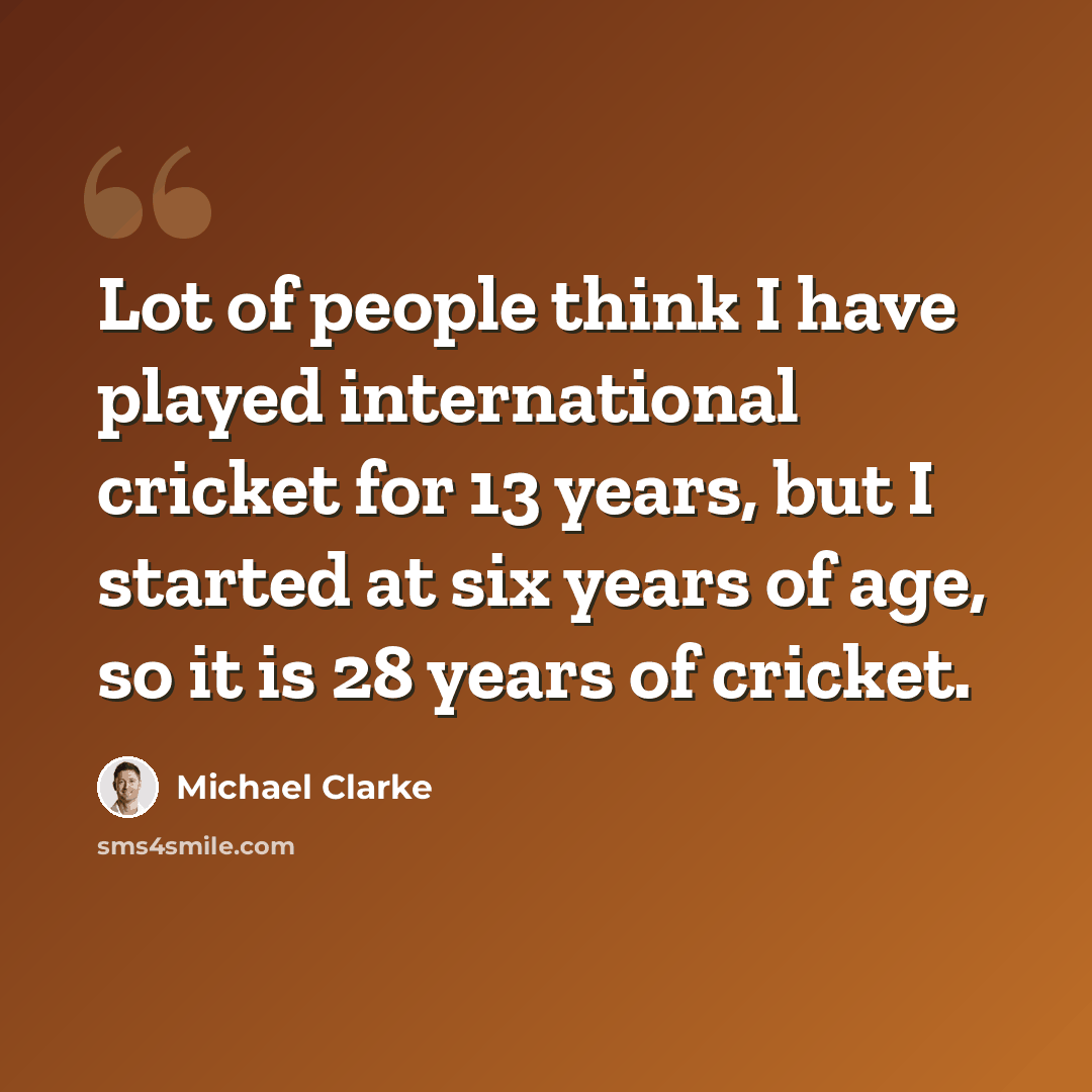 “Lot of people think I have played international cricket for 13 years, but I started at six years of age, so it is 28 years of cricket.” quote by Michael Clarke