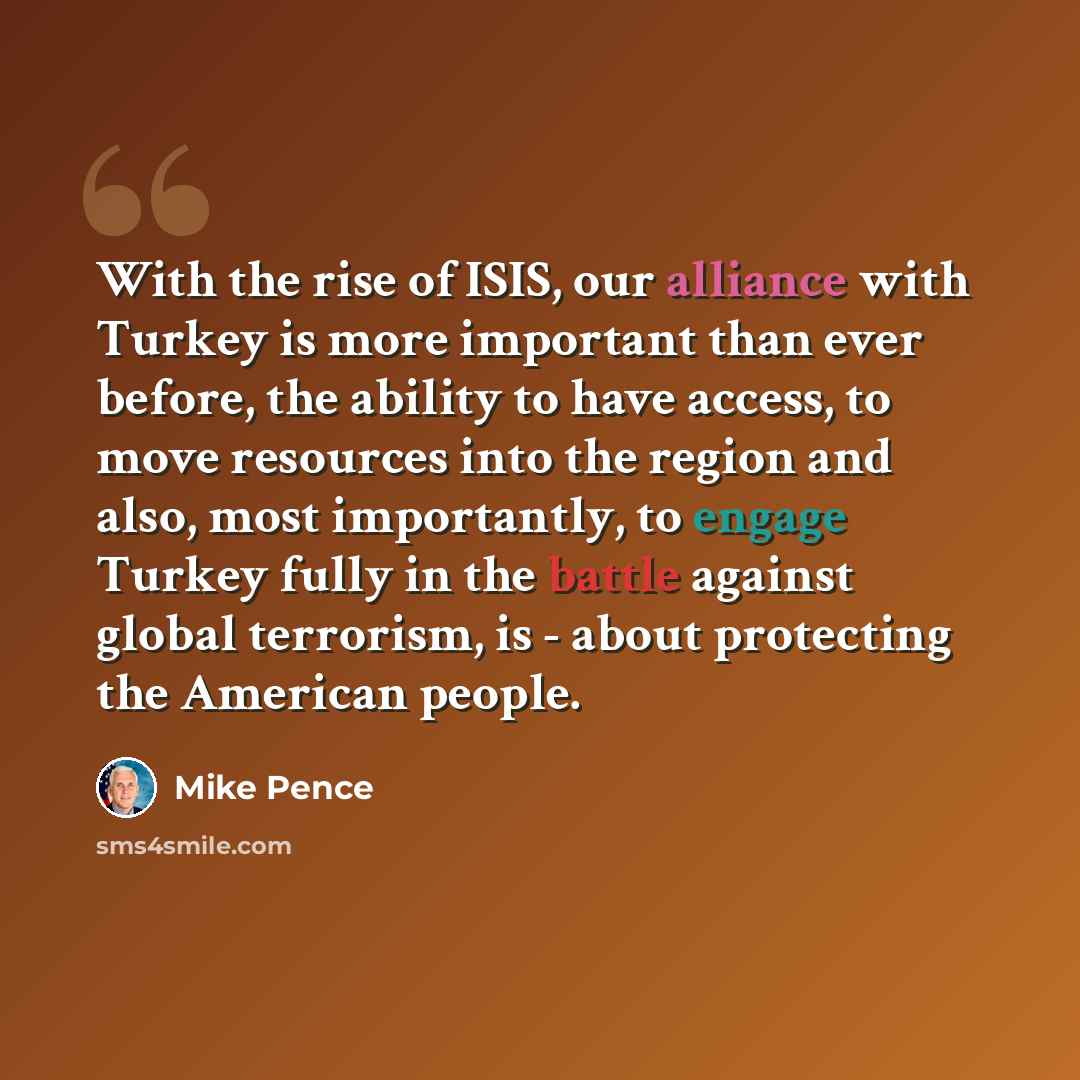 “With the rise of ISIS, our alliance with Turkey is more important than ever before, the ability to have access, to move resources into the region and also, most importantly, to engage Turkey fully in the battle against global terrorism, is - about protecting the American people.” quote by Mike Pence
