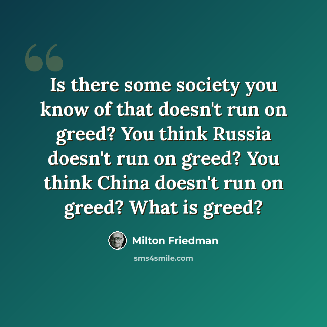 “Is there some society you know of that doesn't run on greed? You think Russia doesn't run on greed? You think China doesn't run on greed? What is greed?” quote by Milton Friedman