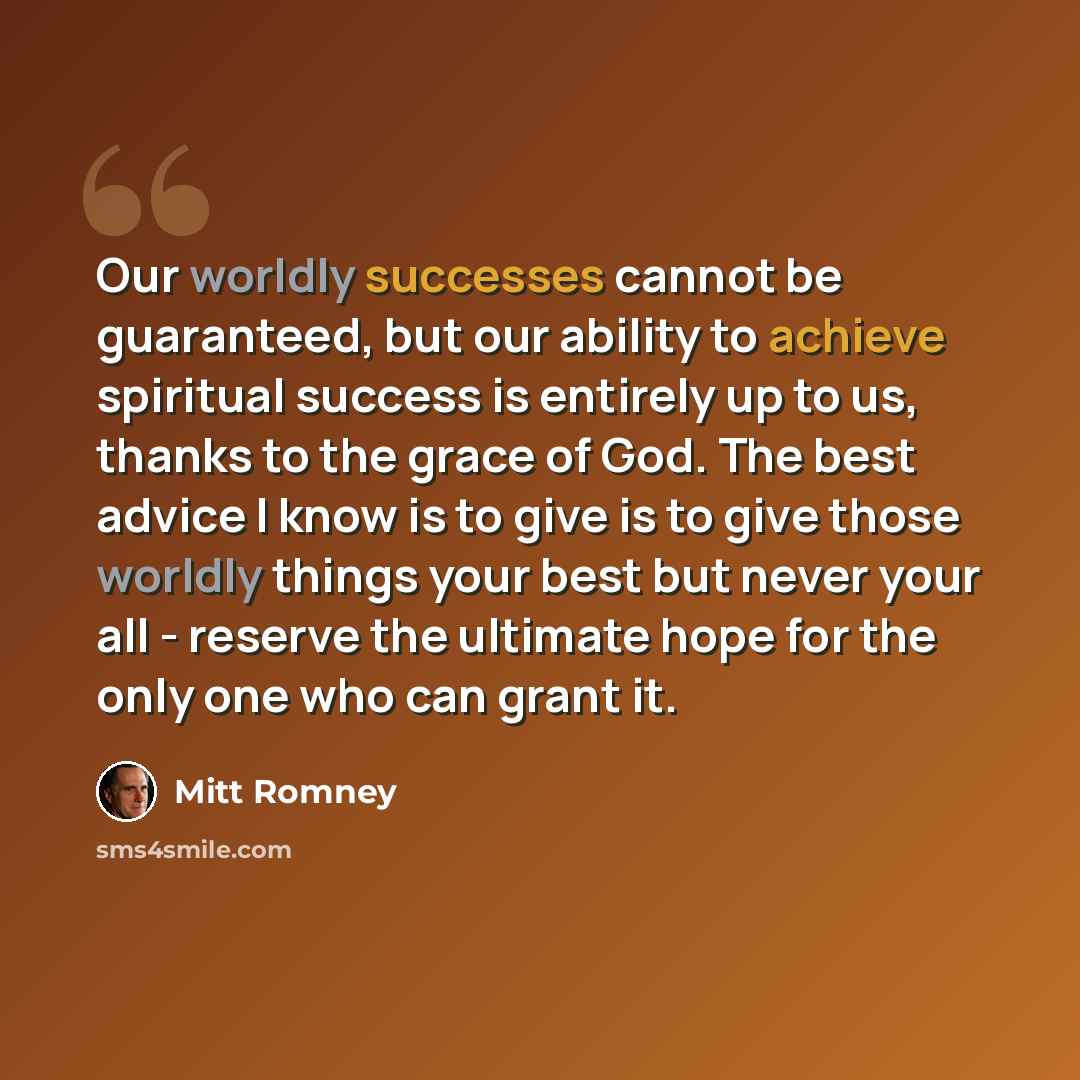 “Our worldly successes cannot be guaranteed, but our ability to achieve spiritual success is entirely up to us, thanks to the grace of God. The best advice I know is to give is to give those worldly things your best but never your all - reserve the ultimate hope for the only one who can grant it.” quote by Mitt Romney