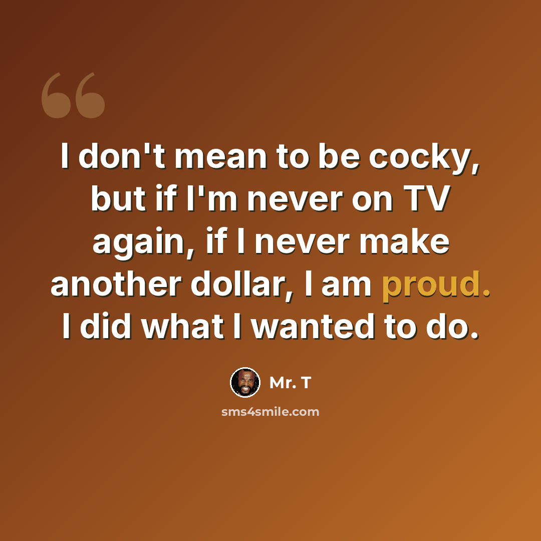 “I don't mean to be cocky, but if I'm never on TV again, if I never make another dollar, I am proud. I did what I wanted to do.” quote by Mr. T