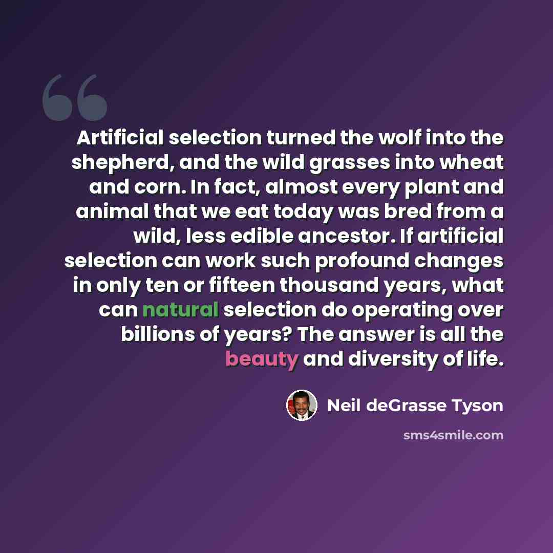 “Artificial selection turned the wolf into the shepherd, and the wild grasses into wheat and corn. In fact, almost every plant and animal that we eat today was bred from a wild, less edible ancestor. If artificial selection can work such profound changes in only ten or fifteen thousand years, what…” quote by Neil deGrasse Tyson