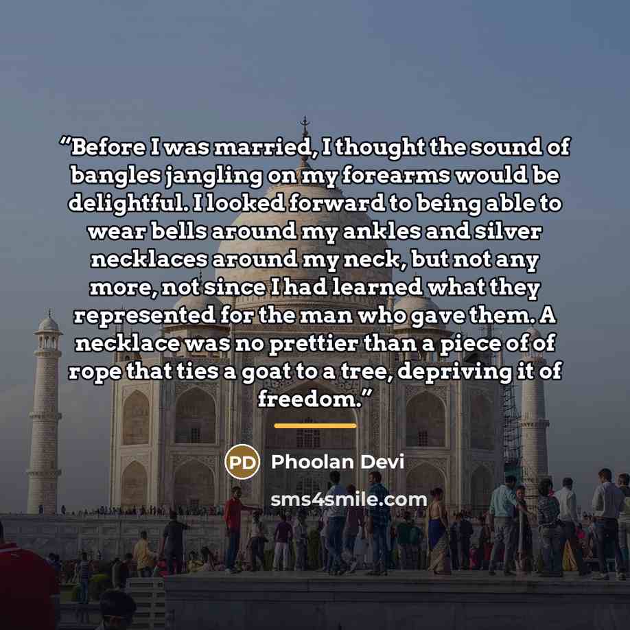 “Before I was married, I thought the sound of bangles jangling on my forearms would be delightful. I looked forward to being able to wear bells around my ankles and silver necklaces around my neck, but not any more, not since I had learned what they represented for the man who gave them. A necklace…” quote by Phoolan Devi