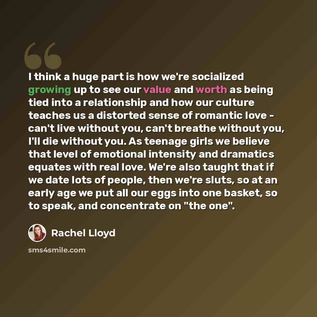 “I think a huge part is how we're socialized growing up to see our value and worth as being tied into a relationship and how our culture teaches us a distorted sense of romantic love - can't live without you, can't breathe without you, I'll die without you. As teenage girls we believe that level of…” quote by Rachel Lloyd