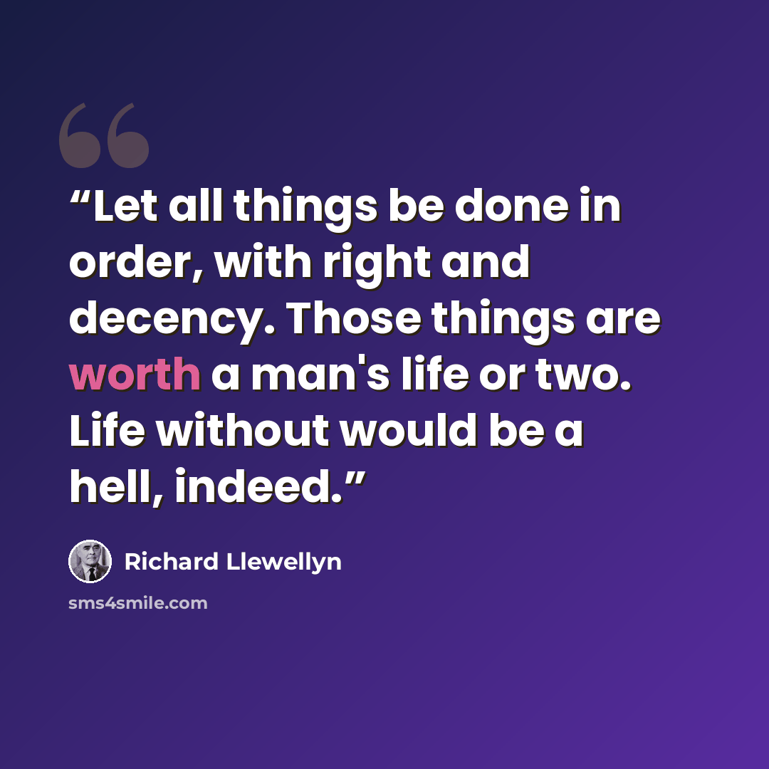 “Let all things be done in order, with right and decency. Those things are worth a man's life or two. Life without would be a hell, indeed.” quote by Richard Llewellyn