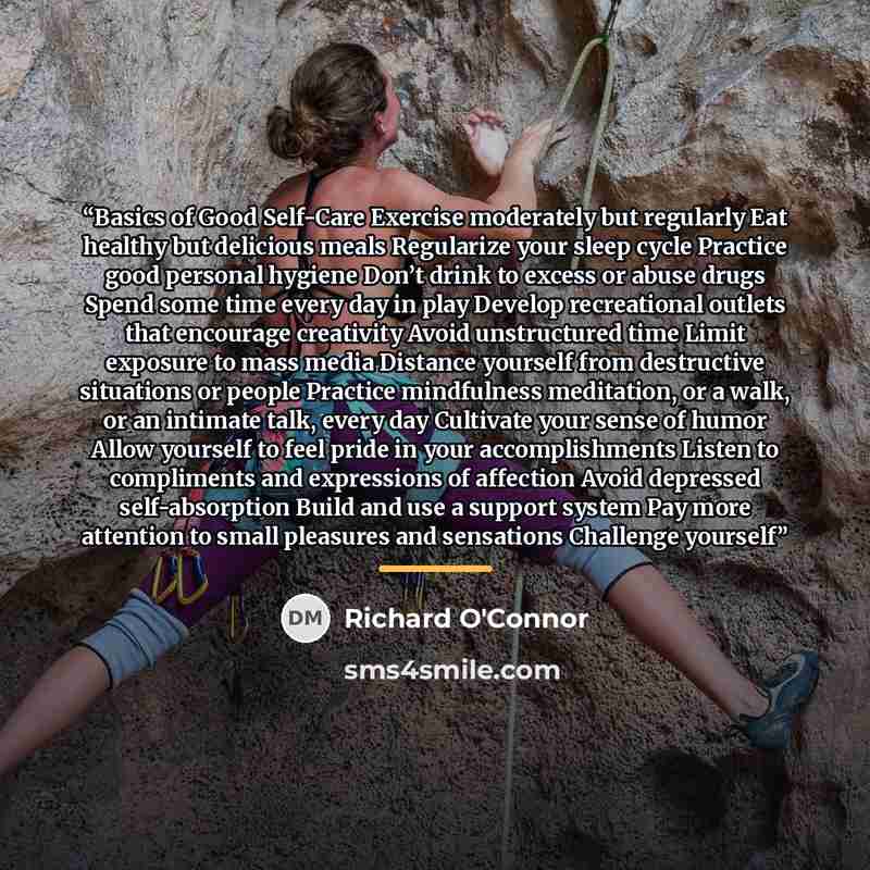 “Basics of Good Self-Care Exercise moderately but regularly Eat healthy but delicious meals Regularize your sleep cycle Practice good personal hygiene Don’t drink to excess or abuse drugs Spend some time every day in play Develop recreational outlets that encourage creativity Avoid unstructured…” quote by Richard O'Connor