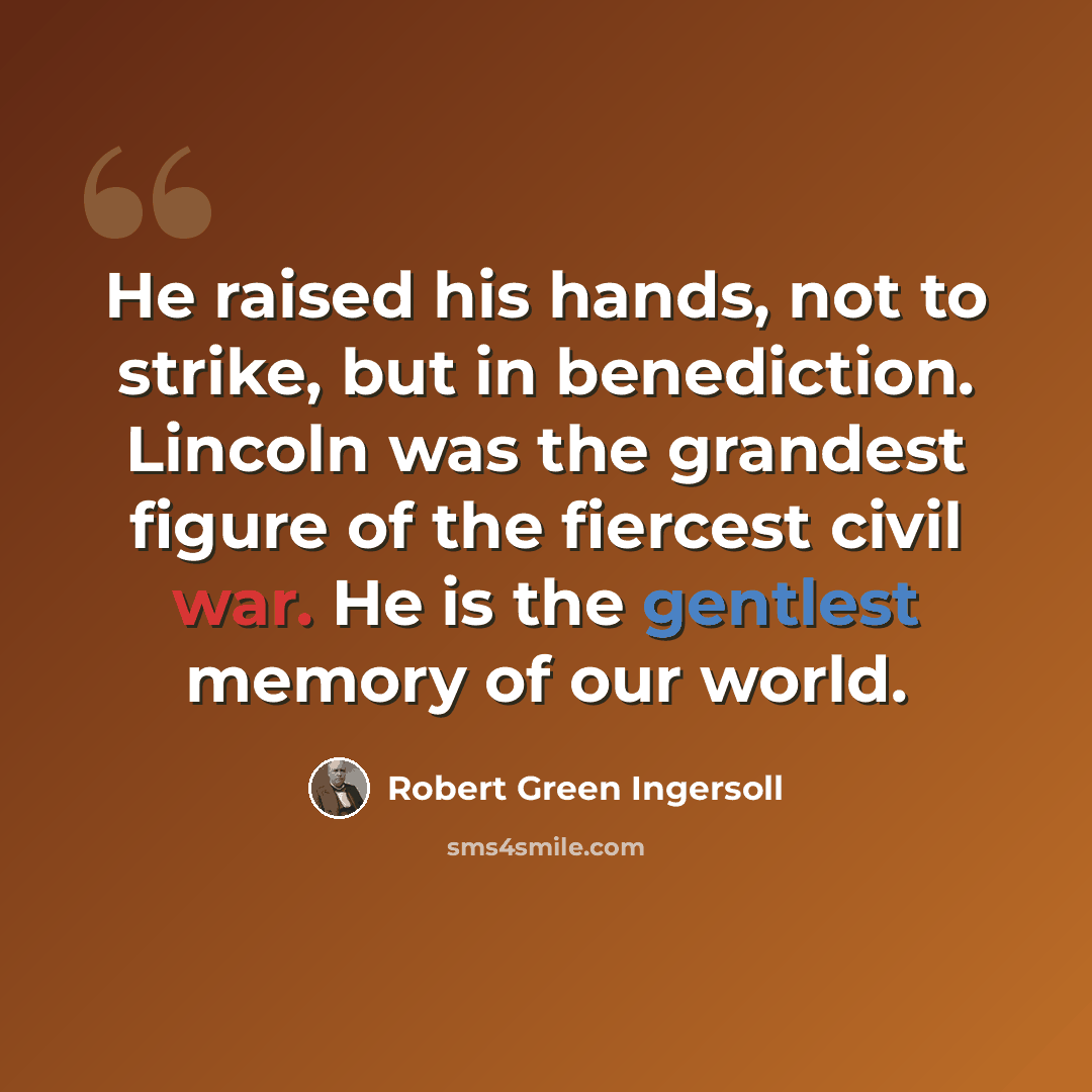 “He raised his hands, not to strike, but in benediction. Lincoln was the grandest figure of the fiercest civil war. He is the gentlest memory of our world.” quote by Robert Green Ingersoll