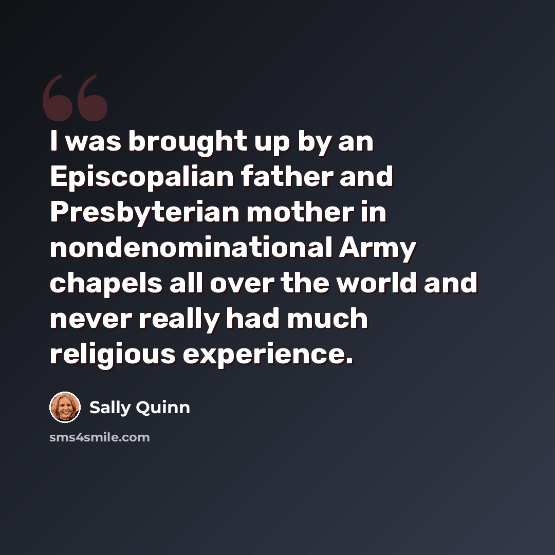 “I was brought up by an Episcopalian father and Presbyterian mother in nondenominational Army chapels all over the world and never really had much religious experience.” quote by Sally Quinn